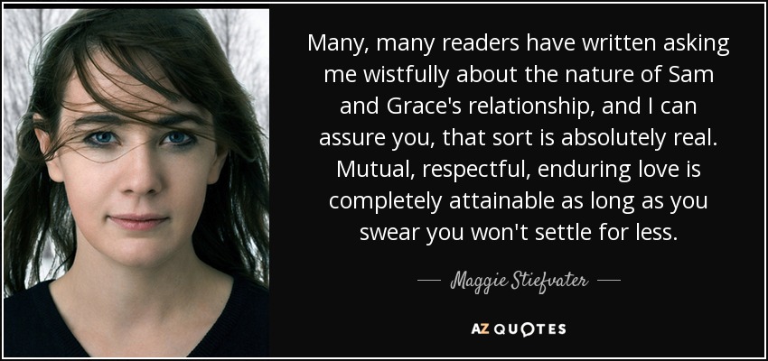 Many, many readers have written asking me wistfully about the nature of Sam and Grace's relationship, and I can assure you, that sort is absolutely real. Mutual, respectful, enduring love is completely attainable as long as you swear you won't settle for less. - Maggie Stiefvater