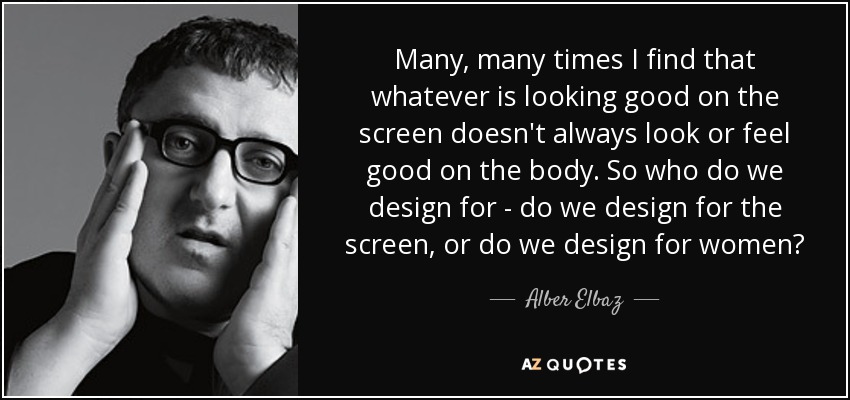 Many, many times I find that whatever is looking good on the screen doesn't always look or feel good on the body. So who do we design for - do we design for the screen, or do we design for women? - Alber Elbaz