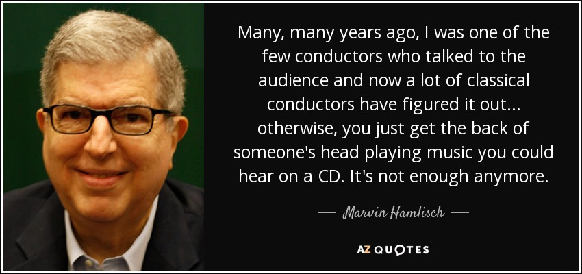 Many, many years ago, I was one of the few conductors who talked to the audience and now a lot of classical conductors have figured it out... otherwise, you just get the back of someone's head playing music you could hear on a CD. It's not enough anymore. - Marvin Hamlisch