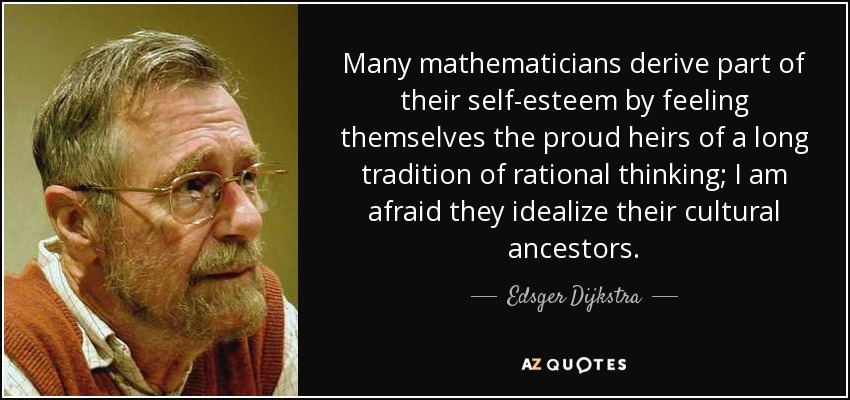 Many mathematicians derive part of their self-esteem by feeling themselves the proud heirs of a long tradition of rational thinking; I am afraid they idealize their cultural ancestors. - Edsger Dijkstra