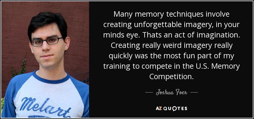 Many memory techniques involve creating unforgettable imagery, in your minds eye. Thats an act of imagination. Creating really weird imagery really quickly was the most fun part of my training to compete in the U.S. Memory Competition. - Joshua Foer