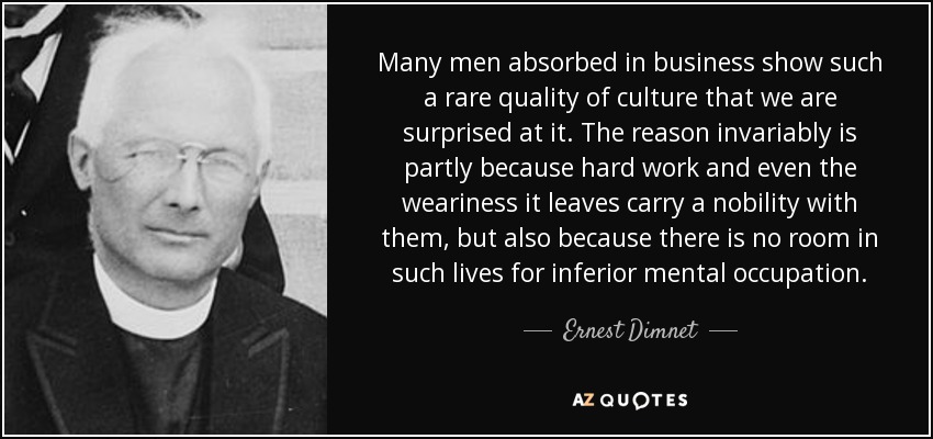 Many men absorbed in business show such a rare quality of culture that we are surprised at it. The reason invariably is partly because hard work and even the weariness it leaves carry a nobility with them, but also because there is no room in such lives for inferior mental occupation. - Ernest Dimnet