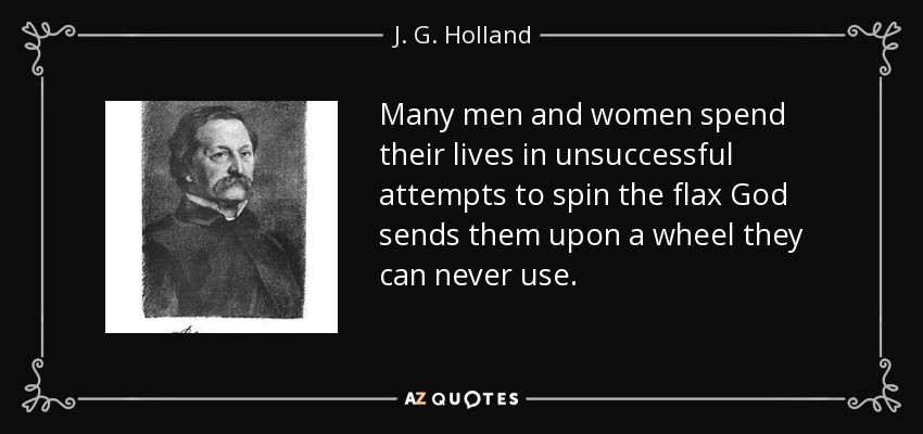 Many men and women spend their lives in unsuccessful attempts to spin the flax God sends them upon a wheel they can never use. - J. G. Holland