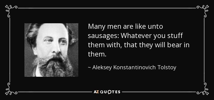 Many men are like unto sausages: Whatever you stuff them with, that they will bear in them. - Aleksey Konstantinovich Tolstoy