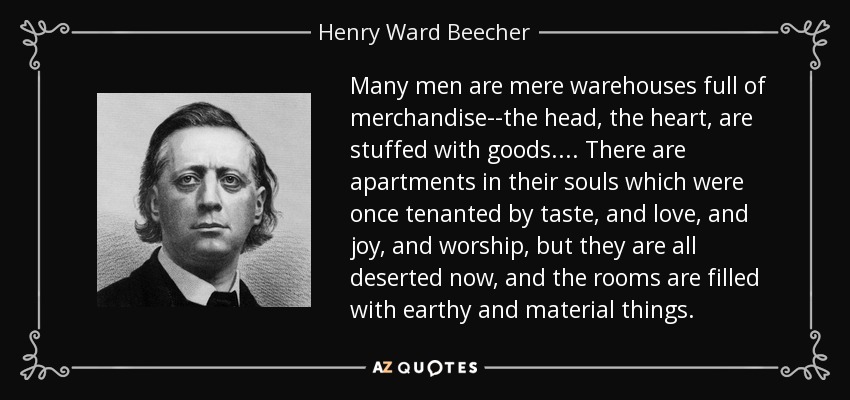 Many men are mere warehouses full of merchandise--the head, the heart, are stuffed with goods. . . . There are apartments in their souls which were once tenanted by taste, and love, and joy, and worship, but they are all deserted now, and the rooms are filled with earthy and material things. - Henry Ward Beecher