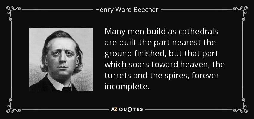 Many men build as cathedrals are built-the part nearest the ground finished, but that part which soars toward heaven, the turrets and the spires, forever incomplete. - Henry Ward Beecher