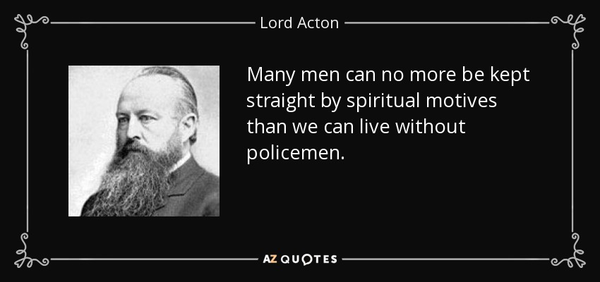 Many men can no more be kept straight by spiritual motives than we can live without policemen. - Lord Acton