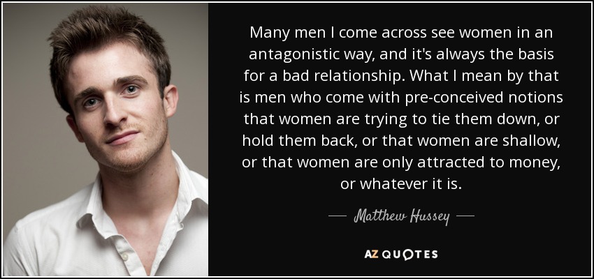 Many men I come across see women in an antagonistic way, and it's always the basis for a bad relationship. What I mean by that is men who come with pre-conceived notions that women are trying to tie them down, or hold them back, or that women are shallow, or that women are only attracted to money, or whatever it is. - Matthew Hussey