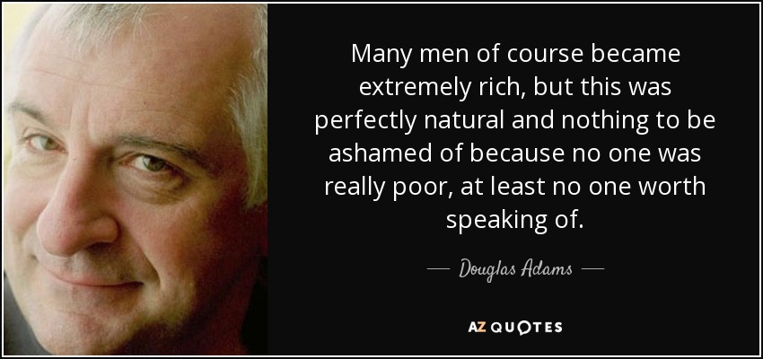 Many men of course became extremely rich, but this was perfectly natural and nothing to be ashamed of because no one was really poor, at least no one worth speaking of. - Douglas Adams