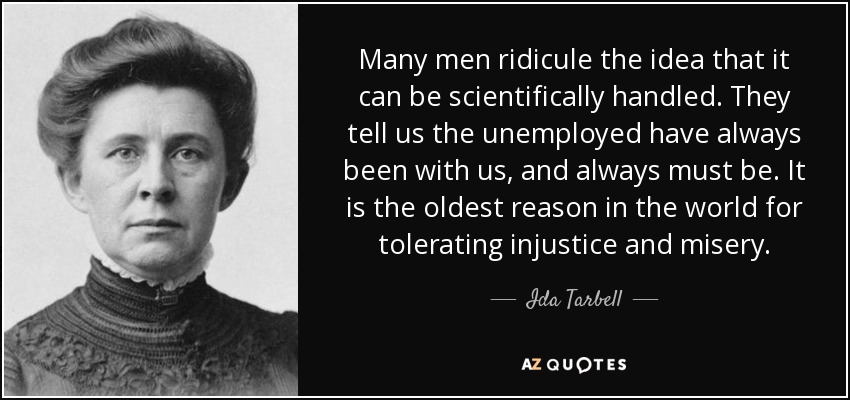 Many men ridicule the idea that it can be scientifically handled. They tell us the unemployed have always been with us, and always must be. It is the oldest reason in the world for tolerating injustice and misery. - Ida Tarbell