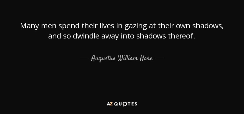 Many men spend their lives in gazing at their own shadows, and so dwindle away into shadows thereof. - Augustus William Hare