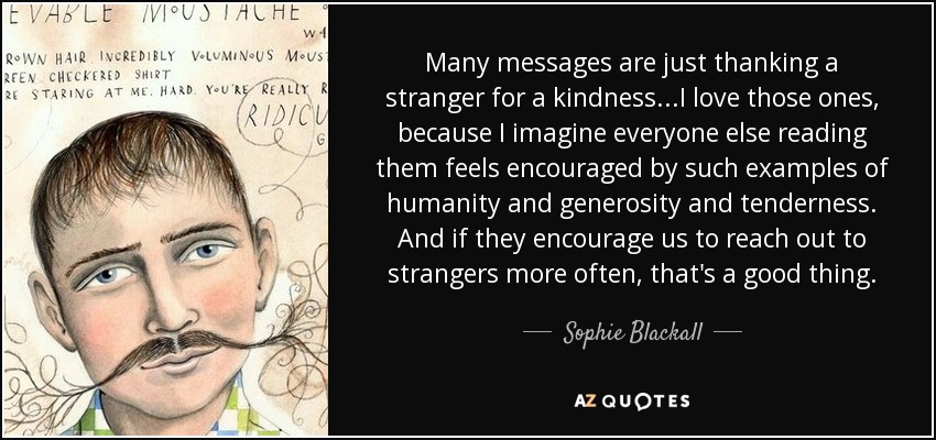Many messages are just thanking a stranger for a kindness...I love those ones, because I imagine everyone else reading them feels encouraged by such examples of humanity and generosity and tenderness. And if they encourage us to reach out to strangers more often, that's a good thing. - Sophie Blackall