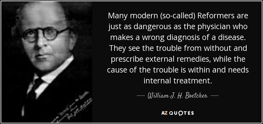 Many modern (so-called) Reformers are just as dangerous as the physician who makes a wrong diagnosis of a disease. They see the trouble from without and prescribe external remedies, while the cause of the trouble is within and needs internal treatment. - William J. H. Boetcker