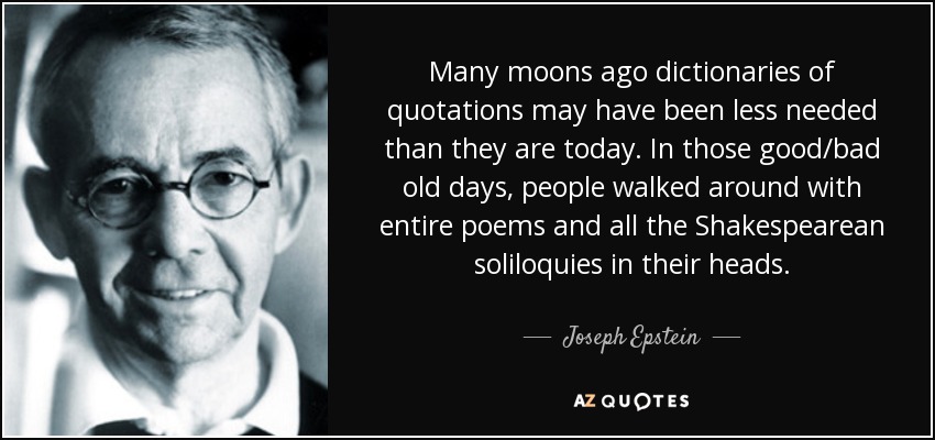 Many moons ago dictionaries of quotations may have been less needed than they are today. In those good/bad old days, people walked around with entire poems and all the Shakespearean soliloquies in their heads. - Joseph Epstein