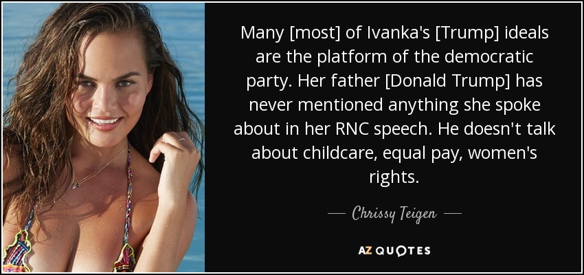 Many [most] of Ivanka's [Trump] ideals are the platform of the democratic party. Her father [Donald Trump] has never mentioned anything she spoke about in her RNC speech. He doesn't talk about childcare, equal pay, women's rights. - Chrissy Teigen