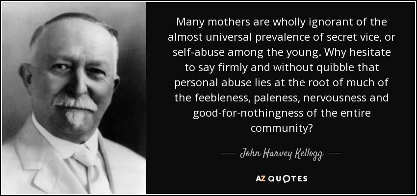 Many mothers are wholly ignorant of the almost universal prevalence of secret vice, or self-abuse among the young. Why hesitate to say firmly and without quibble that personal abuse lies at the root of much of the feebleness, paleness, nervousness and good-for-nothingness of the entire community? - John Harvey Kellogg