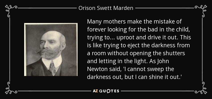 Many mothers make the mistake of forever looking for the bad in the child, trying to . . . uproot and drive it out. This is like trying to eject the darkness from a room without opening the shutters and letting in the light. As John Newton said, 'I cannot sweep the darkness out, but I can shine it out.' - Orison Swett Marden