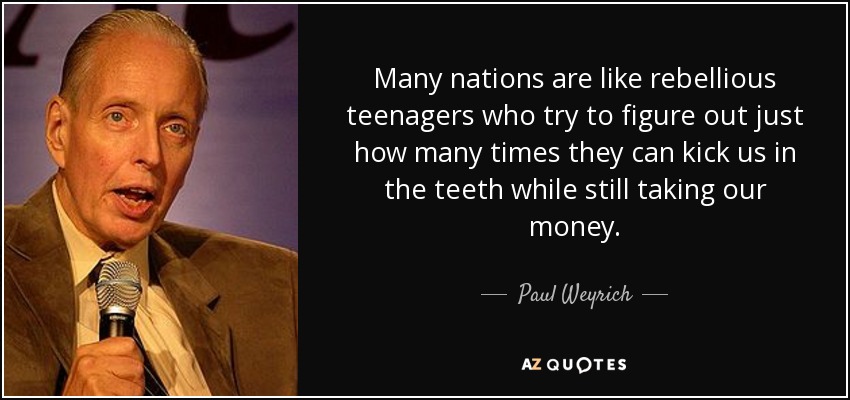 Many nations are like rebellious teenagers who try to figure out just how many times they can kick us in the teeth while still taking our money. - Paul Weyrich