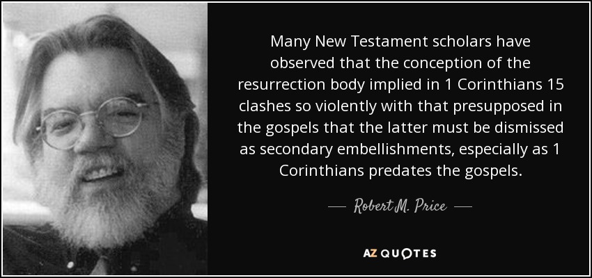 Many New Testament scholars have observed that the conception of the resurrection body implied in 1 Corinthians 15 clashes so violently with that presupposed in the gospels that the latter must be dismissed as secondary embellishments, especially as 1 Corinthians predates the gospels. - Robert M. Price