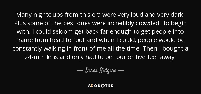 Many nightclubs from this era were very loud and very dark. Plus some of the best ones were incredibly crowded. To begin with, I could seldom get back far enough to get people into frame from head to foot and when I could, people would be constantly walking in front of me all the time. Then I bought a 24-mm lens and only had to be four or five feet away. - Derek Ridgers