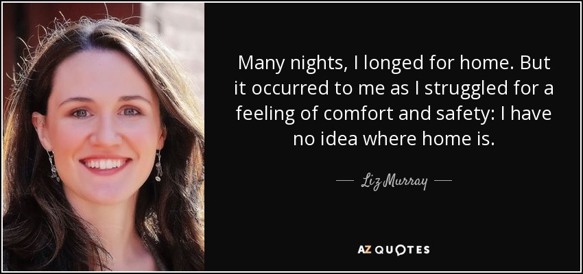 Many nights, I longed for home. But it occurred to me as I struggled for a feeling of comfort and safety: I have no idea where home is. - Liz Murray