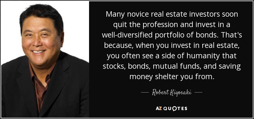 Many novice real estate investors soon quit the profession and invest in a well-diversified portfolio of bonds. That's because, when you invest in real estate, you often see a side of humanity that stocks, bonds, mutual funds, and saving money shelter you from. - Robert Kiyosaki