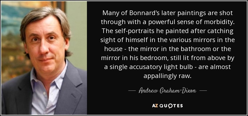 Many of Bonnard's later paintings are shot through with a powerful sense of morbidity. The self-portraits he painted after catching sight of himself in the various mirrors in the house - the mirror in the bathroom or the mirror in his bedroom, still lit from above by a single accusatory light bulb - are almost appallingly raw. - Andrew Graham-Dixon