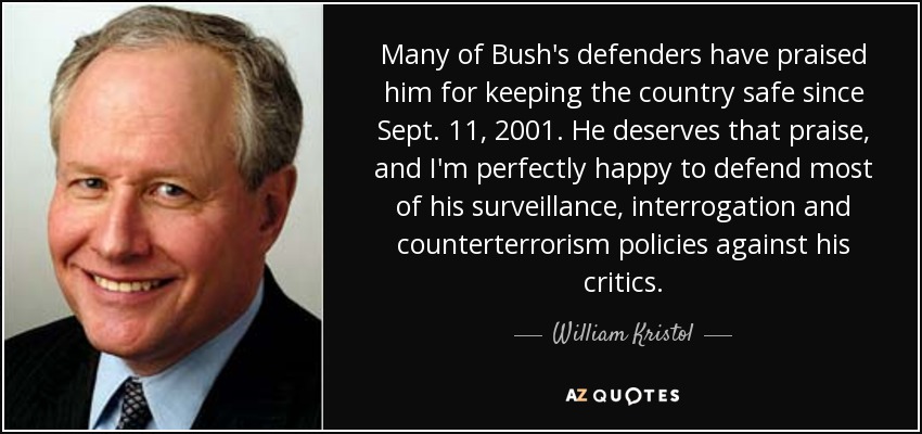 Many of Bush's defenders have praised him for keeping the country safe since Sept. 11, 2001. He deserves that praise, and I'm perfectly happy to defend most of his surveillance, interrogation and counterterrorism policies against his critics. - William Kristol