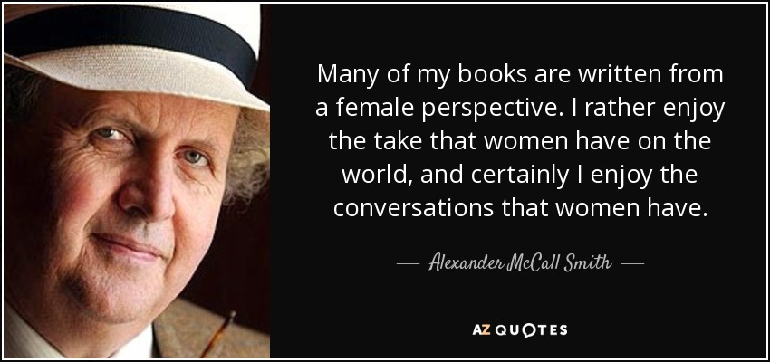 Many of my books are written from a female perspective. I rather enjoy the take that women have on the world, and certainly I enjoy the conversations that women have. - Alexander McCall Smith