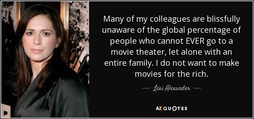 Many of my colleagues are blissfully unaware of the global percentage of people who cannot EVER go to a movie theater, let alone with an entire family. I do not want to make movies for the rich. - Lexi Alexander