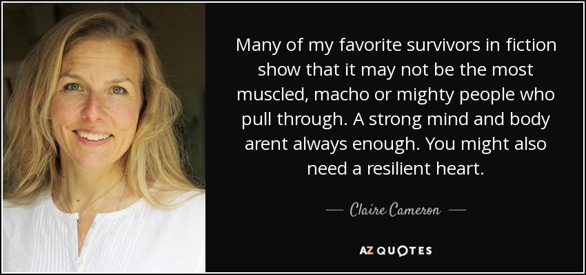 Many of my favorite survivors in fiction show that it may not be the most muscled, macho or mighty people who pull through. A strong mind and body arent always enough. You might also need a resilient heart. - Claire Cameron