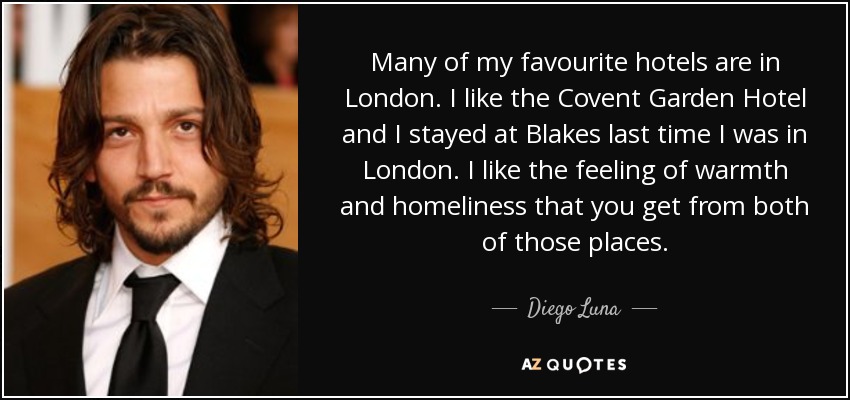 Many of my favourite hotels are in London. I like the Covent Garden Hotel and I stayed at Blakes last time I was in London. I like the feeling of warmth and homeliness that you get from both of those places. - Diego Luna