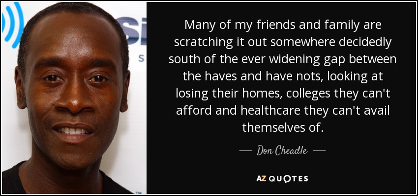 Many of my friends and family are scratching it out somewhere decidedly south of the ever widening gap between the haves and have nots, looking at losing their homes, colleges they can't afford and healthcare they can't avail themselves of. - Don Cheadle