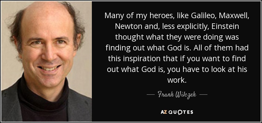 Many of my heroes, like Galileo, Maxwell, Newton and, less explicitly, Einstein thought what they were doing was finding out what God is. All of them had this inspiration that if you want to find out what God is, you have to look at his work. - Frank Wilczek