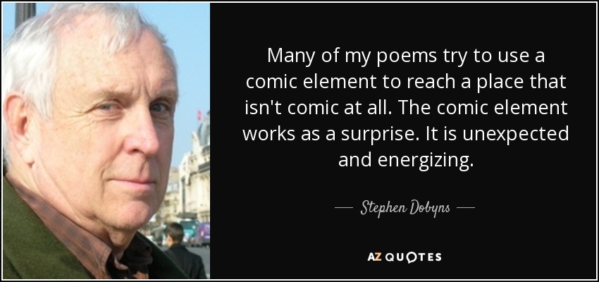 Many of my poems try to use a comic element to reach a place that isn't comic at all. The comic element works as a surprise. It is unexpected and energizing. - Stephen Dobyns