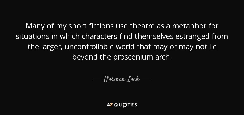 Many of my short fictions use theatre as a metaphor for situations in which characters find themselves estranged from the larger, uncontrollable world that may or may not lie beyond the proscenium arch. - Norman Lock