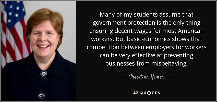 Many of my students assume that government protection is the only thing ensuring decent wages for most American workers. But basic economics shows that competition between employers for workers can be very effective at preventing businesses from misbehaving. - Christina Romer