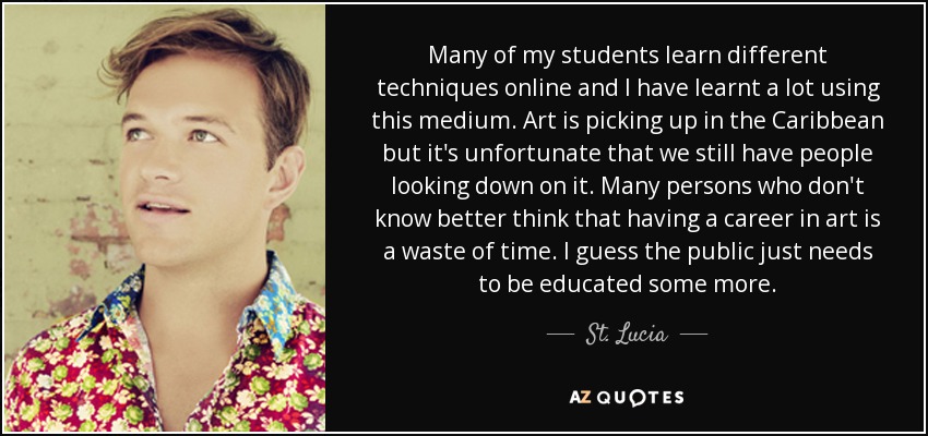 Many of my students learn different techniques online and I have learnt a lot using this medium. Art is picking up in the Caribbean but it's unfortunate that we still have people looking down on it. Many persons who don't know better think that having a career in art is a waste of time. I guess the public just needs to be educated some more. - St. Lucia