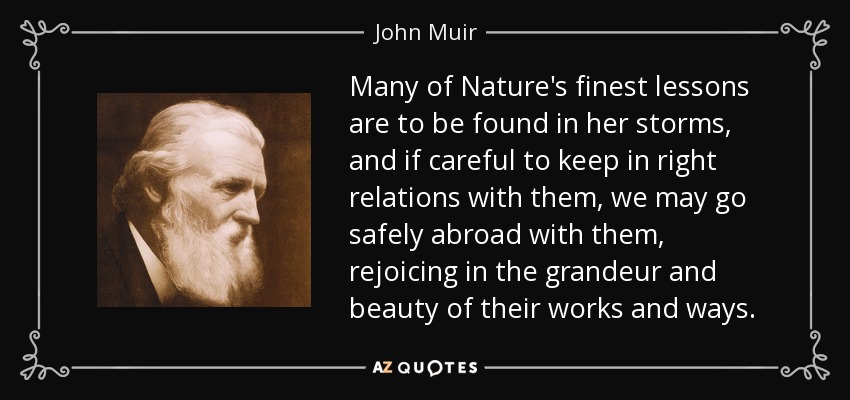 Many of Nature's finest lessons are to be found in her storms, and if careful to keep in right relations with them, we may go safely abroad with them, rejoicing in the grandeur and beauty of their works and ways. - John Muir