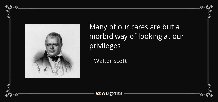 Many of our cares are but a morbid way of looking at our privileges - Walter Scott
