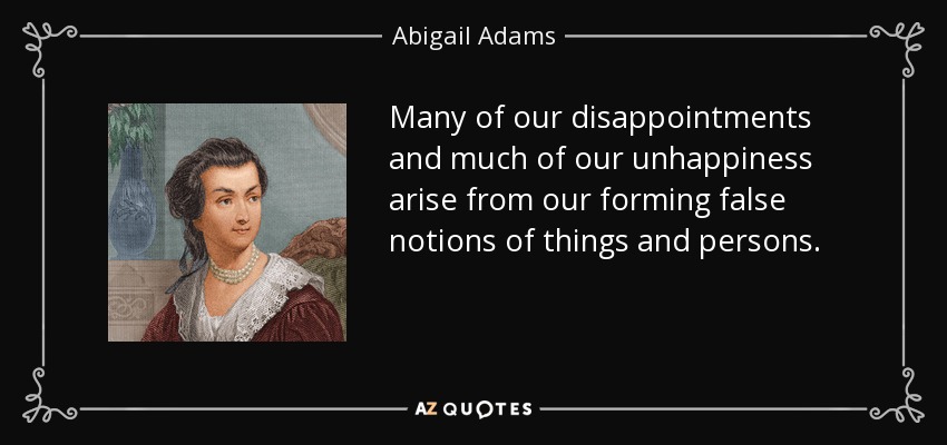 Many of our disappointments and much of our unhappiness arise from our forming false notions of things and persons. - Abigail Adams