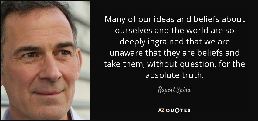 Many of our ideas and beliefs about ourselves and the world are so deeply ingrained that we are unaware that they are beliefs and take them, without question, for the absolute truth. - Rupert Spira