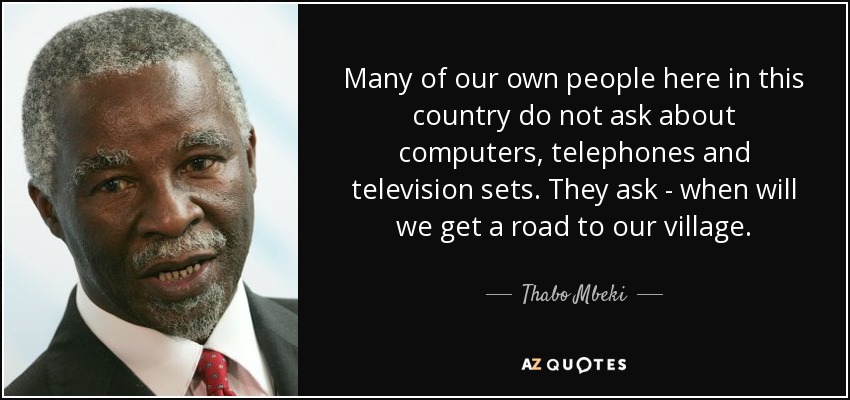 Many of our own people here in this country do not ask about computers, telephones and television sets. They ask - when will we get a road to our village. - Thabo Mbeki