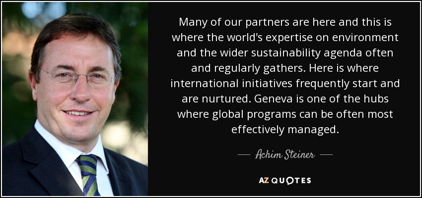 Many of our partners are here and this is where the world's expertise on environment and the wider sustainability agenda often and regularly gathers. Here is where international initiatives frequently start and are nurtured. Geneva is one of the hubs where global programs can be often most effectively managed. - Achim Steiner