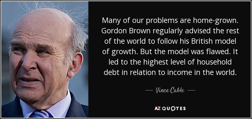 Many of our problems are home-grown. Gordon Brown regularly advised the rest of the world to follow his British model of growth. But the model was flawed. It led to the highest level of household debt in relation to income in the world. - Vince Cable