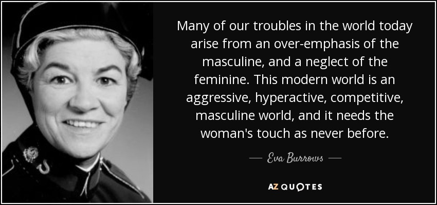 Many of our troubles in the world today arise from an over-emphasis of the masculine, and a neglect of the feminine. This modern world is an aggressive, hyperactive, competitive, masculine world, and it needs the woman's touch as never before. - Eva Burrows