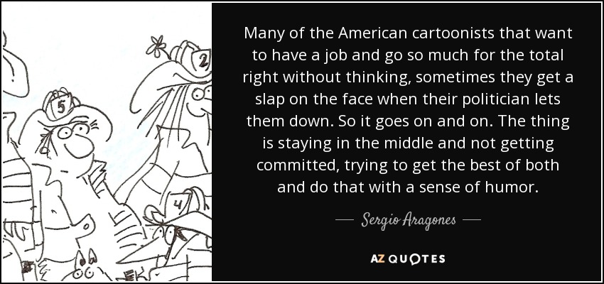 Many of the American cartoonists that want to have a job and go so much for the total right without thinking, sometimes they get a slap on the face when their politician lets them down. So it goes on and on. The thing is staying in the middle and not getting committed, trying to get the best of both and do that with a sense of humor. - Sergio Aragones