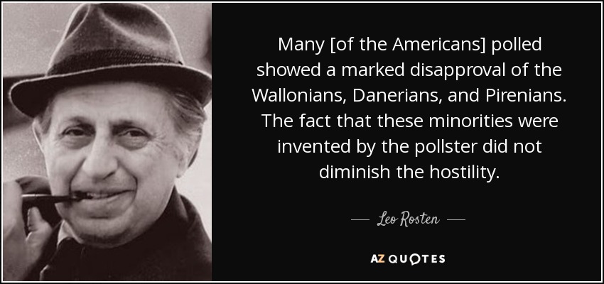 Many [of the Americans] polled showed a marked disapproval of the Wallonians, Danerians, and Pirenians. The fact that these minorities were invented by the pollster did not diminish the hostility. - Leo Rosten