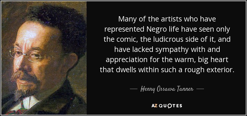 Many of the artists who have represented Negro life have seen only the comic, the ludicrous side of it, and have lacked sympathy with and appreciation for the warm, big heart that dwells within such a rough exterior. - Henry Ossawa Tanner