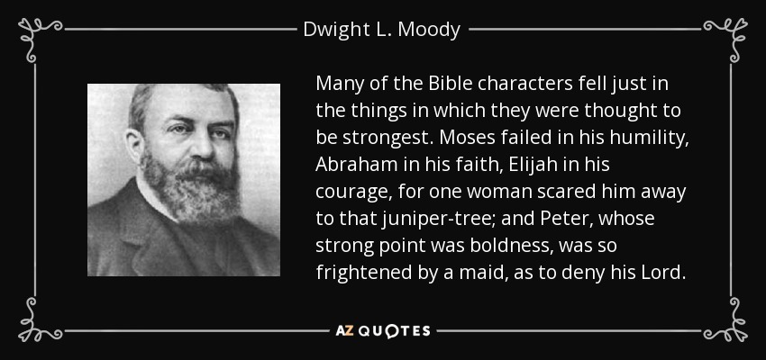 Many of the Bible characters fell just in the things in which they were thought to be strongest. Moses failed in his humility, Abraham in his faith, Elijah in his courage, for one woman scared him away to that juniper-tree; and Peter, whose strong point was boldness, was so frightened by a maid, as to deny his Lord. - Dwight L. Moody